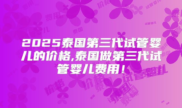 2025泰国第三代试管婴儿的价格,泰国做第三代试管婴儿费用！