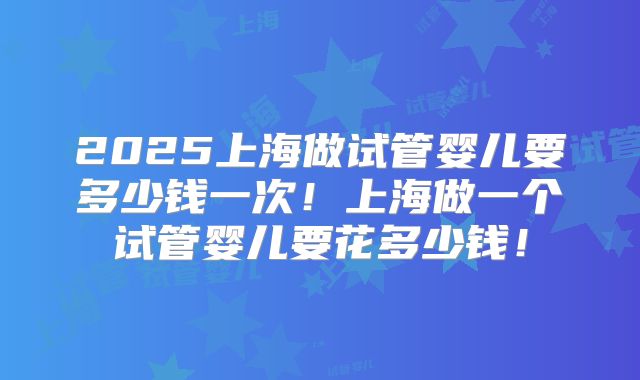2025上海做试管婴儿要多少钱一次!上海做一个试管婴儿要花多少钱!