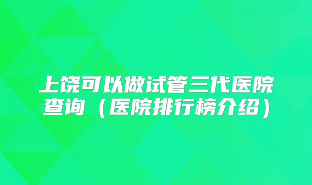 上饶可以做试管三代医院查询（医院排行榜介绍）