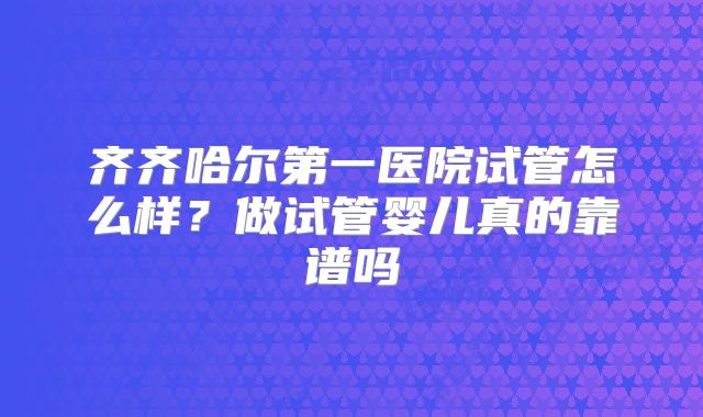 齐齐哈尔第一医院试管怎么样？做试管婴儿真的靠谱吗