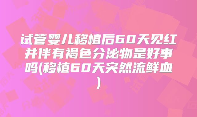 试管婴儿移植后60天见红并伴有褐色分泌物是好事吗(移植60天突然流鲜血)