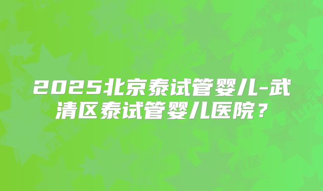 2025北京泰试管婴儿-武清区泰试管婴儿医院？