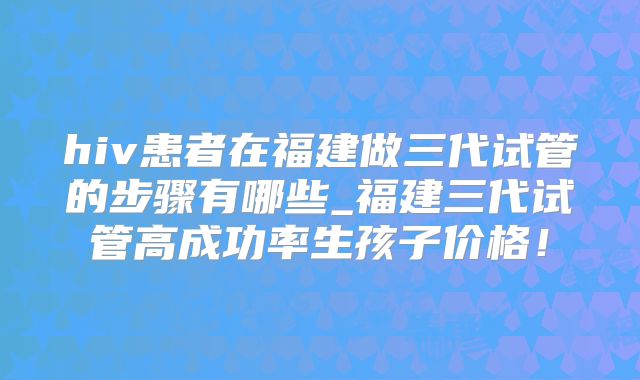 hiv患者在福建做三代试管的步骤有哪些_福建三代试管高成功率生孩子价格！