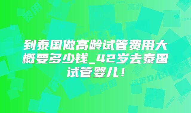 到泰国做高龄试管费用大概要多少钱_42岁去泰国试管婴儿！