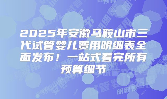 2025年安徽马鞍山市三代试管婴儿费用明细表全面发布！一站式看完所有预算细节