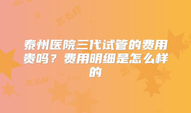 泰州医院三代试管的费用贵吗?费用明细是怎么样的