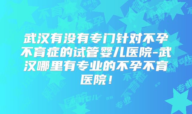 武汉有没有专门针对不孕不育症的试管婴儿医院-武汉哪里有专业的不孕不育医院！