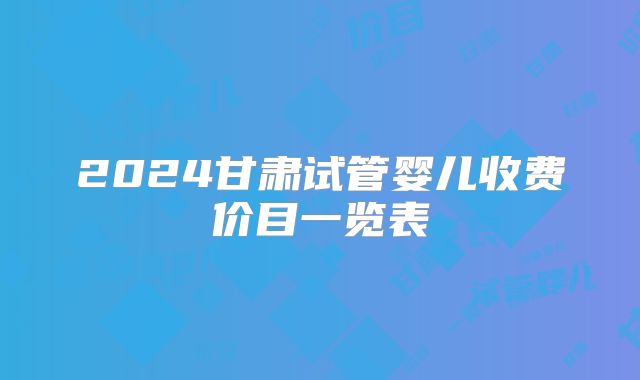 2024甘肃试管婴儿收费价目一览表