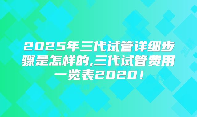 2025年三代试管详细步骤是怎样的,三代试管费用一览表2020！