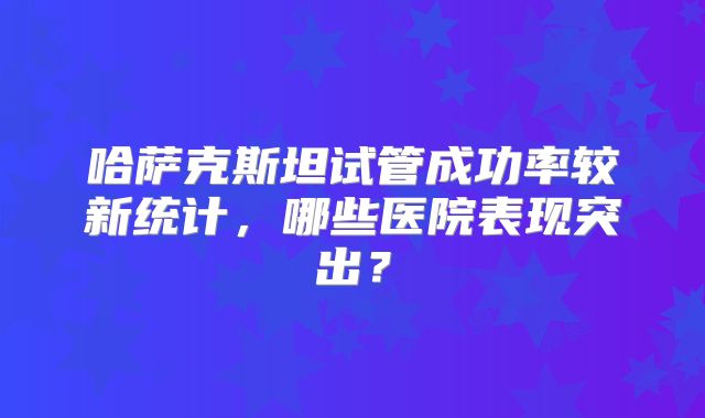 哈萨克斯坦试管成功率较新统计,哪些医院表现突出?