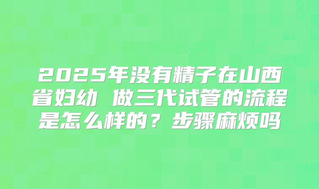 2025年没有精子在山西省妇幼 做三代试管的流程是怎么样的?步骤麻烦吗
