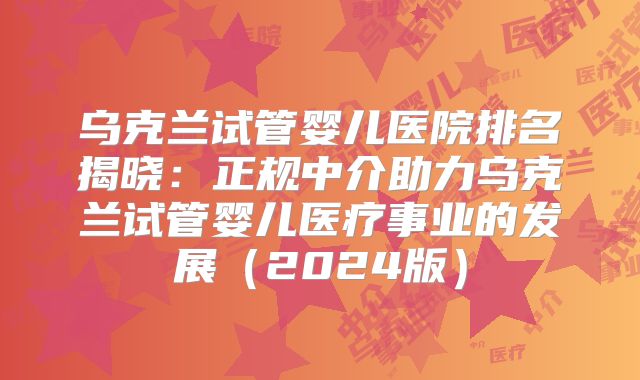 乌克兰试管婴儿医院排名揭晓：正规中介助力乌克兰试管婴儿医疗事业的发展（2024版）