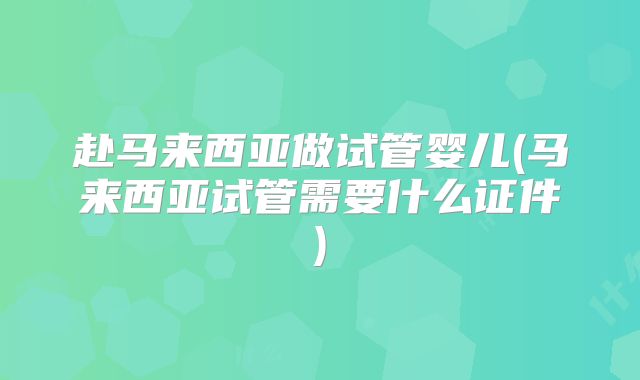 赴马来西亚做试管婴儿(马来西亚试管需要什么证件)