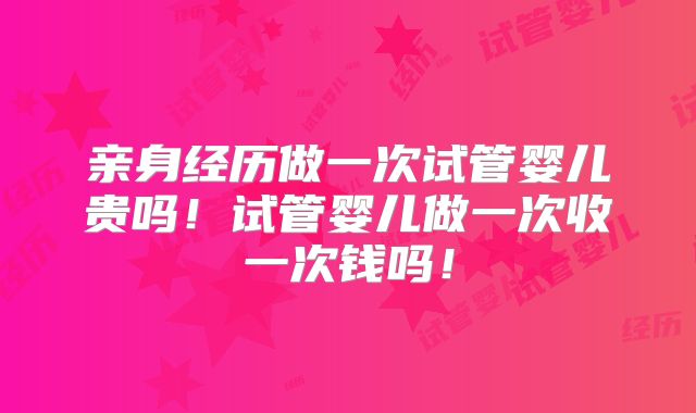 亲身经历做一次试管婴儿贵吗！试管婴儿做一次收一次钱吗！