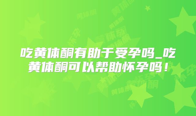 吃黄体酮有助于受孕吗_吃黄体酮可以帮助怀孕吗！
