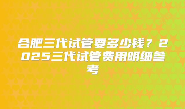 合肥三代试管要多少钱？2025三代试管费用明细参考