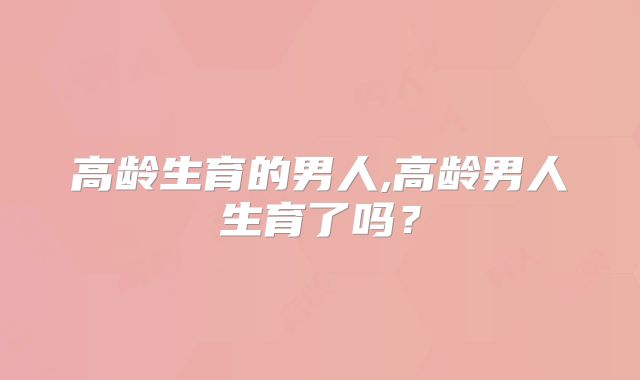 高龄生育的男人,高龄男人生育了吗？