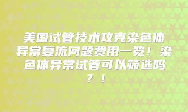 美国试管技术攻克染色体异常复流问题费用一览！染色体异常试管可以筛选吗？！