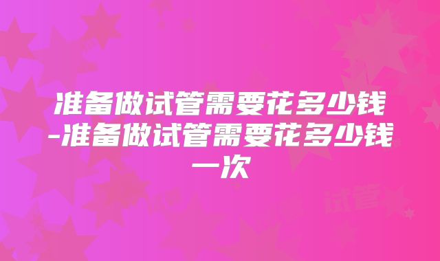 准备做试管需要花多少钱-准备做试管需要花多少钱一次