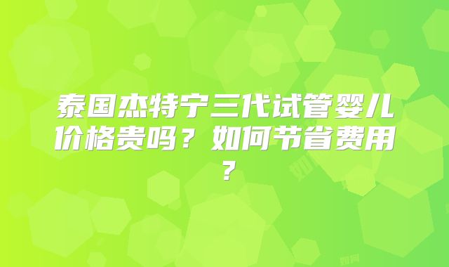 泰国杰特宁三代试管婴儿价格贵吗？如何节省费用？