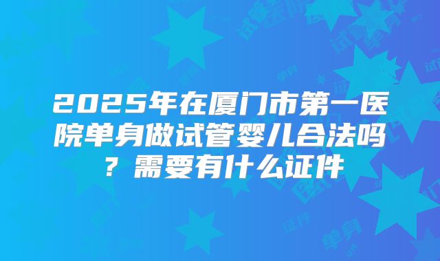 2025年在厦门市第一医院单身做试管婴儿合法吗？需要有什么证件