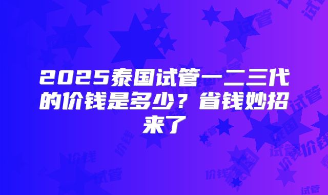 2025泰国试管一二三代的价钱是多少？省钱妙招来了