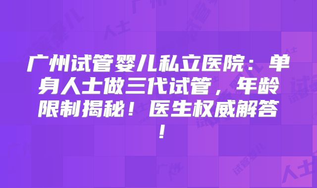 广州试管婴儿私立医院：单身人士做三代试管，年龄限制揭秘！医生权威解答！