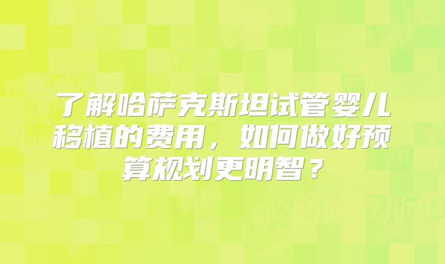 了解哈萨克斯坦试管婴儿移植的费用，如何做好预算规划更明智？