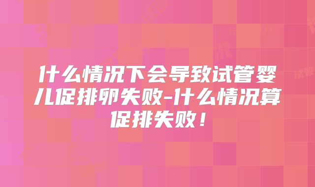 什么情况下会导致试管婴儿促排卵失败-什么情况算促排失败！