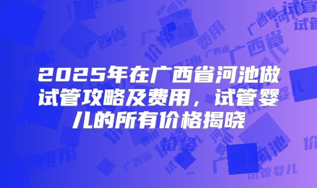 2025年在广西省河池做试管攻略及费用,试管婴儿的所有价格揭晓