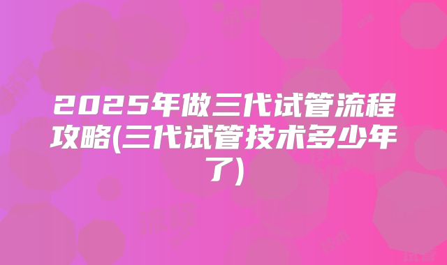 2025年做三代试管流程攻略(三代试管技术多少年了)