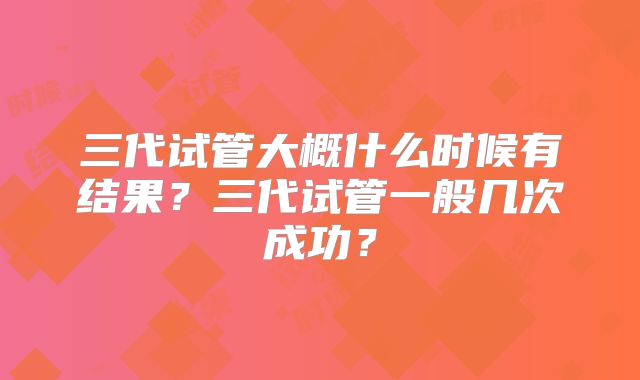 三代试管大概什么时候有结果？三代试管一般几次成功？