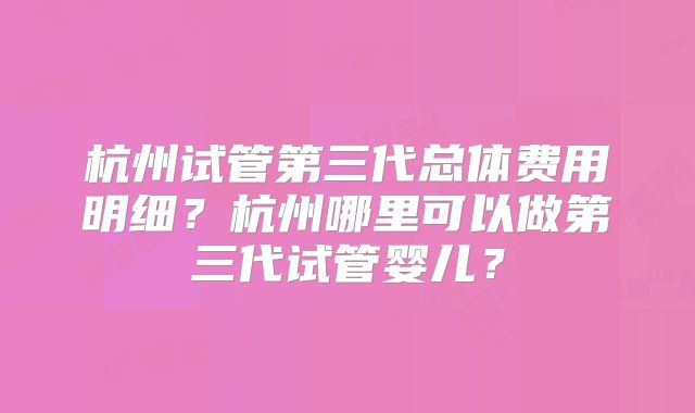 杭州试管第三代总体费用明细？杭州哪里可以做第三代试管婴儿？