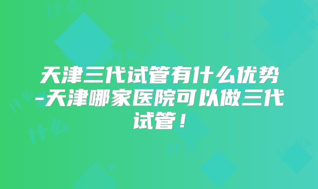 天津三代试管有什么优势-天津哪家医院可以做三代试管！