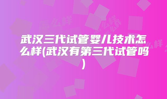武汉三代试管婴儿技术怎么样(武汉有第三代试管吗)
