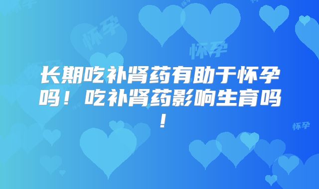 长期吃补肾药有助于怀孕吗！吃补肾药影响生育吗！