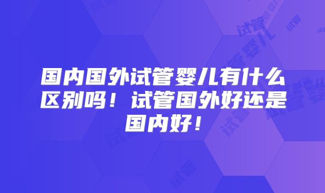 国内国外试管婴儿有什么区别吗！试管国外好还是国内好！