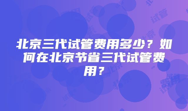 北京三代试管费用多少?如何在北京节省三代试管费用?