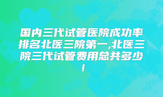 国内三代试管医院成功率排名北医三院第一,北医三院三代试管费用总共多少!