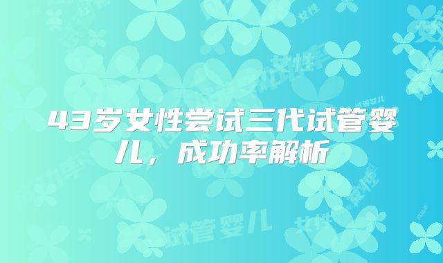 43岁女性尝试三代试管婴儿,成功率解析