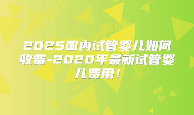 2025国内试管婴儿如何收费-2020年最新试管婴儿费用！