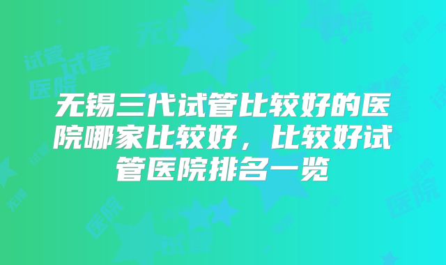 无锡三代试管比较好的医院哪家比较好，比较好试管医院排名一览