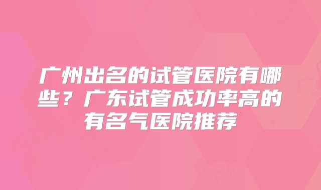 广州出名的试管医院有哪些?广东试管成功率高的有名气医院推荐