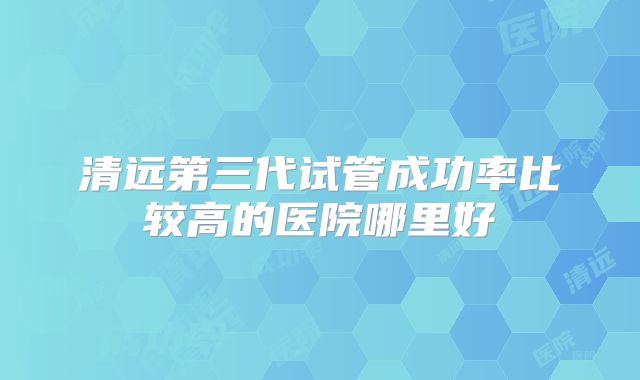 清远第三代试管成功率比较高的医院哪里好