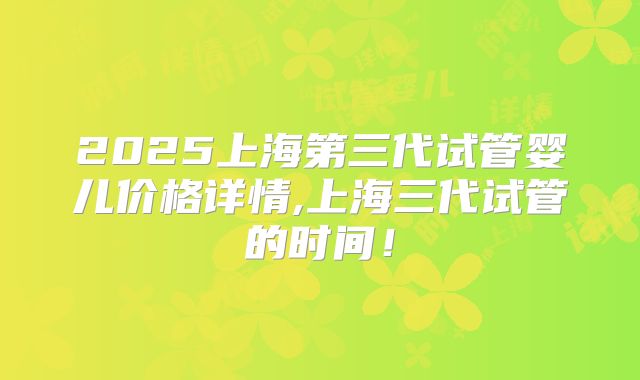 2025上海第三代试管婴儿价格详情,上海三代试管的时间！