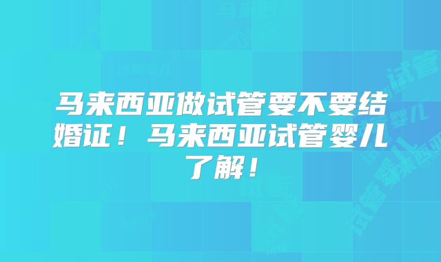 马来西亚做试管要不要结婚证！马来西亚试管婴儿了解！