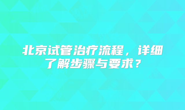 北京试管治疗流程，详细了解步骤与要求？