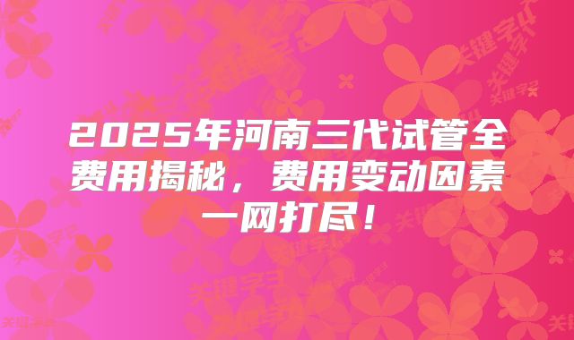 2025年河南三代试管全费用揭秘，费用变动因素一网打尽！