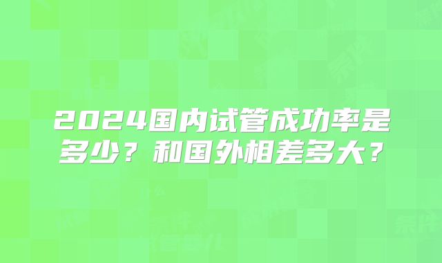 2024国内试管成功率是多少?和国外相差多大?