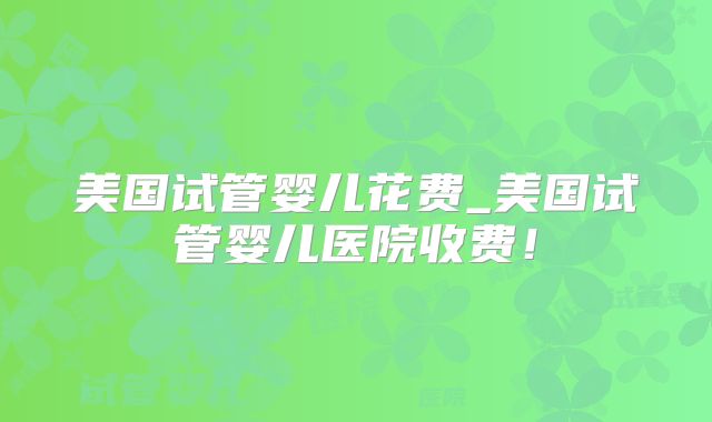 美国试管婴儿花费_美国试管婴儿医院收费！